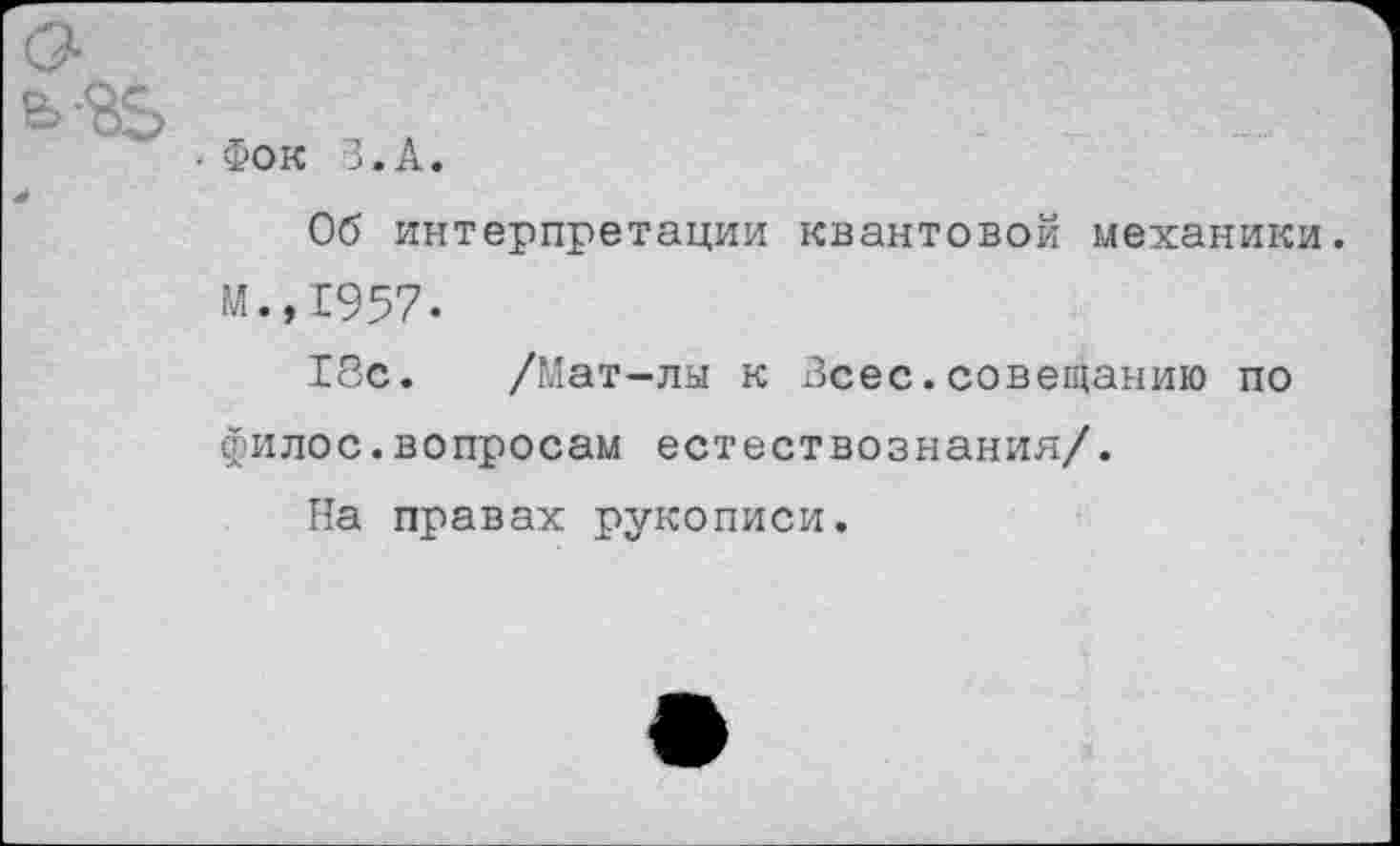 ﻿• Фок З.А.
Об интерпретации квантовой механики. М.,1957.
18с. /Мат-лы к Всес.совещанию по филос.вопросам естествознания/.
На правах рукописи.